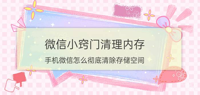 微信小窍门清理内存 手机微信怎么彻底清除存储空间？